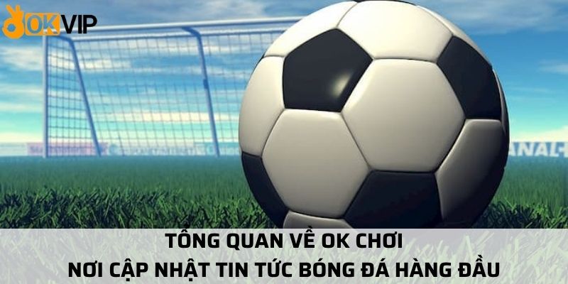 Tổng quan về OK Chơi nơi cập nhật tin tức bóng đá hàng đầu