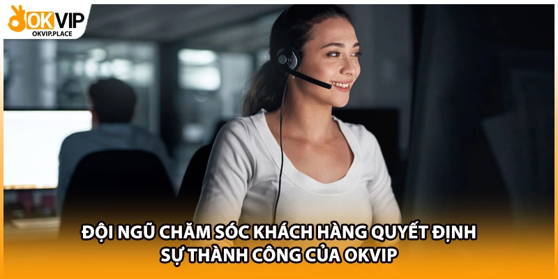 Đội ngũ chăm sóc khách hàng quyết định sự thành công của OKVIP