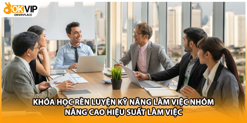 Khóa học rèn luyện kỹ năng làm việc nhóm nâng cao hiệu suất làm việc